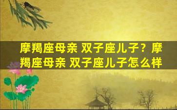 摩羯座母亲 双子座儿子？摩羯座母亲 双子座儿子怎么样